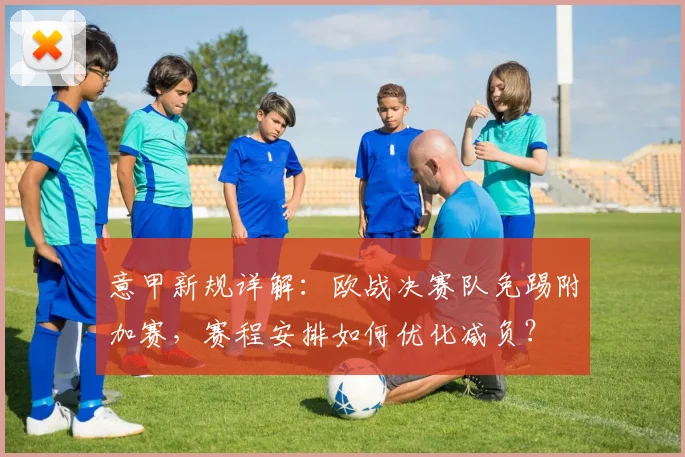 意甲新规详解:欧战决赛队免踢附加赛,赛程安排如何优化减负?