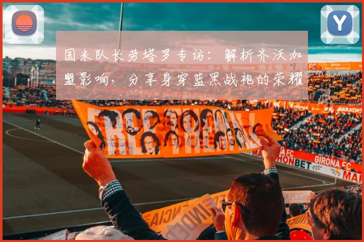 国米队长劳塔罗专访:解析齐沃加盟影响,分享身穿蓝黑战袍的荣耀与责任
