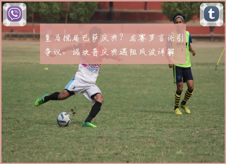 皇马搅局巴萨庆典？龙赛罗言论引争议，诺坎普庆典遇阻风波详解