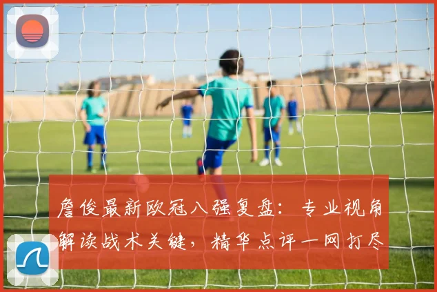 詹俊最新欧冠八强复盘：专业视角解读战术关键，精华点评一网打尽