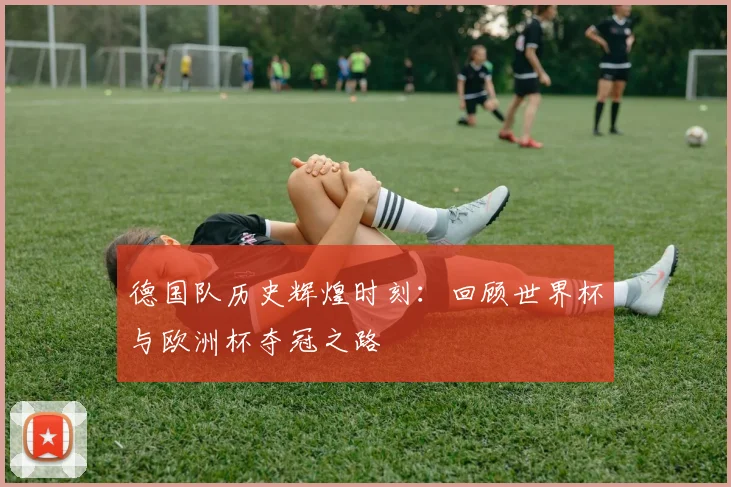 德国队历史辉煌时刻:回顾世界杯与欧洲杯夺冠之路