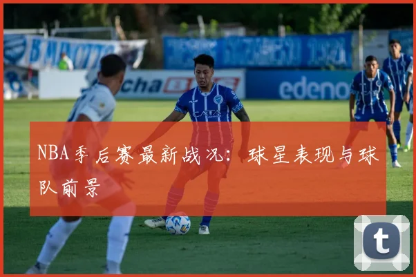 NBA季后赛最新战况：球星表现与球队前景